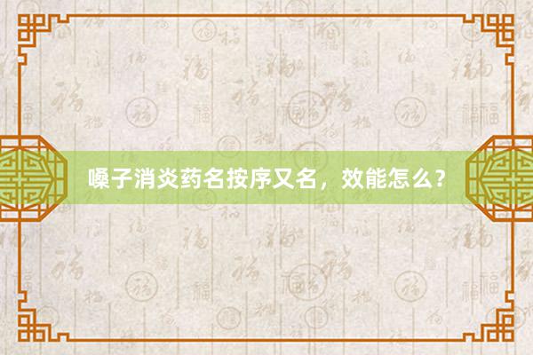 嗓子消炎药名按序又名，效能怎么？