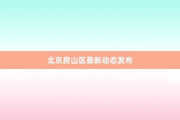 北京房山区最新动态发布