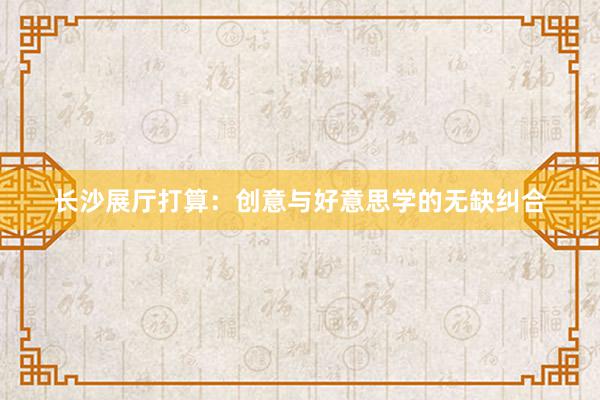 长沙展厅打算：创意与好意思学的无缺纠合