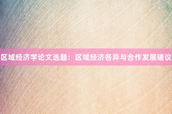 区域经济学论文选题：区域经济各异与合作发展磋议