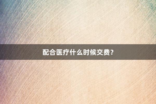 配合医疗什么时候交费？