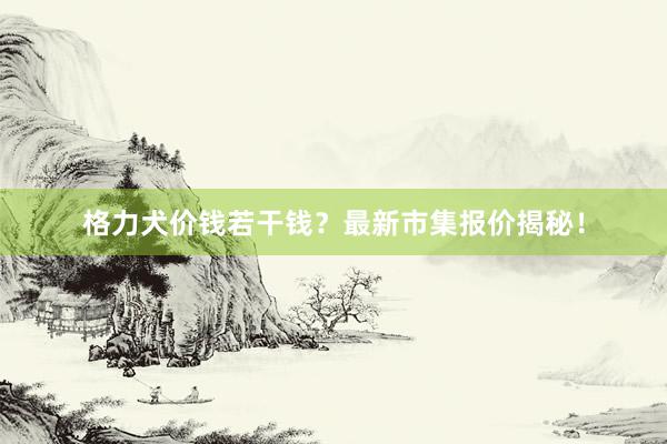 格力犬价钱若干钱?最新市集报价揭秘!